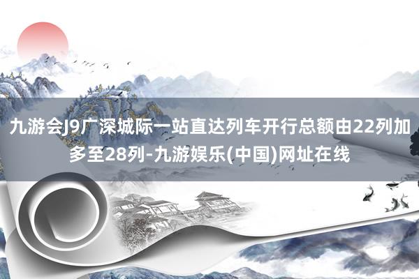 九游会J9广深城际一站直达列车开行总额由22列加多至28列-九游娱乐(中国)网址在线
