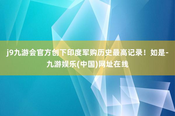 j9九游会官方创下印度军购历史最高记录!如是-九游娱乐(中国)网址在线