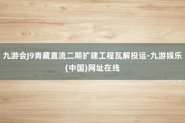 九游会J9青藏直流二期扩建工程瓦解投运-九游娱乐(中国)网址在线