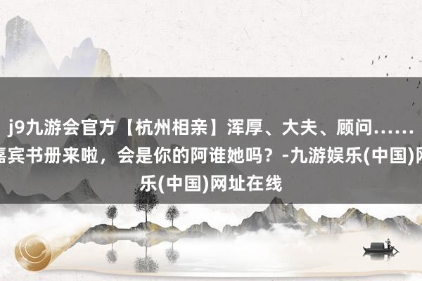 j9九游会官方【杭州相亲】浑厚、大夫、顾问……优质女嘉宾书册来啦，会是你的阿谁她吗？-九游娱乐(中国)网址在线