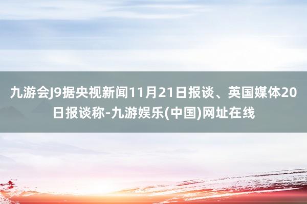 九游会J9据央视新闻11月21日报谈、英国媒体20日报谈称-九游娱乐(中国)网址在线