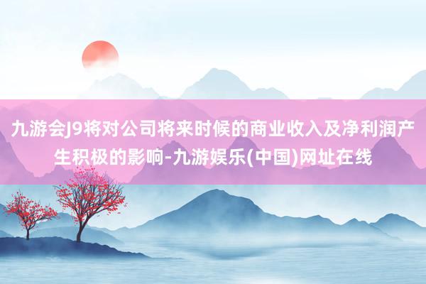 九游会J9将对公司将来时候的商业收入及净利润产生积极的影响-九游娱乐(中国)网址在线