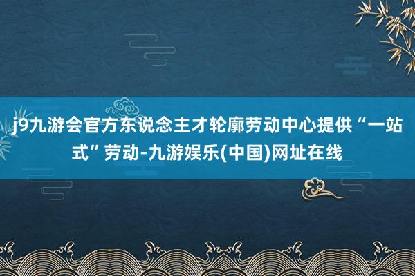 j9九游会官方东说念主才轮廓劳动中心提供“一站式”劳动-九游娱乐(中国)网址在线