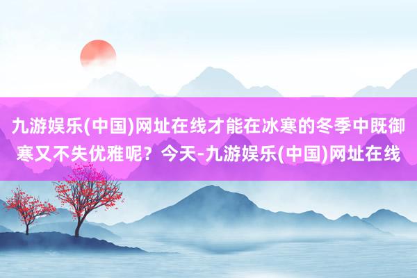 九游娱乐(中国)网址在线才能在冰寒的冬季中既御寒又不失优雅呢？今天-九游娱乐(中国)网址在线