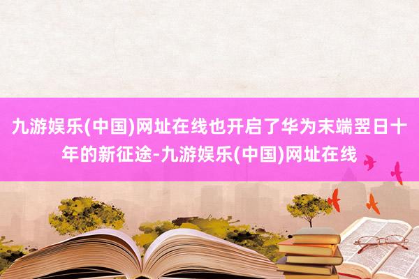 九游娱乐(中国)网址在线也开启了华为末端翌日十年的新征途-九游娱乐(中国)网址在线