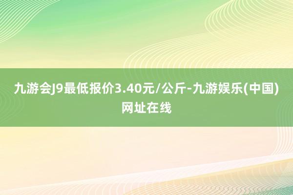 九游会J9最低报价3.40元/公斤-九游娱乐(中国)网址在线