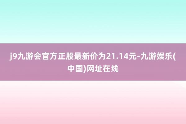 j9九游会官方正股最新价为21.14元-九游娱乐(中国)网址在线