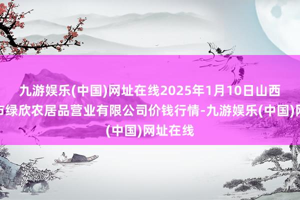 九游娱乐(中国)网址在线2025年1月10日山西省晋城市绿欣农居品营业有限公司价钱行情-九游娱乐(中国)网址在线