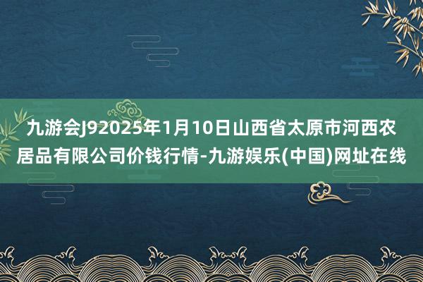 九游会J92025年1月10日山西省太原市河西农居品有限公司价钱行情-九游娱乐(中国)网址在线