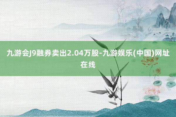 九游会J9融券卖出2.04万股-九游娱乐(中国)网址在线
