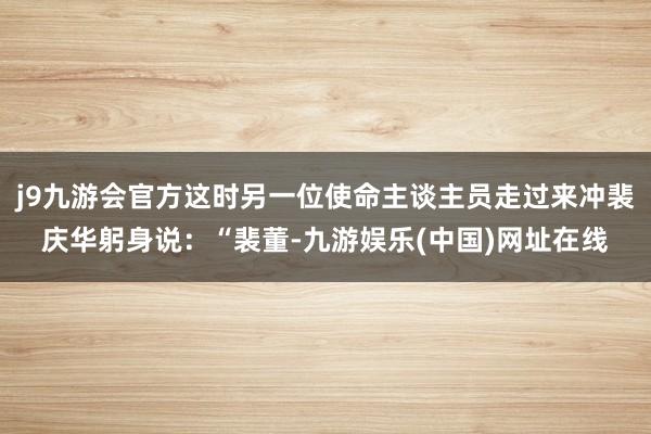 j9九游会官方这时另一位使命主谈主员走过来冲裴庆华躬身说：“裴董-九游娱乐(中国)网址在线