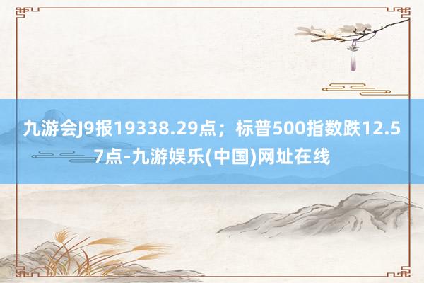 九游会J9报19338.29点；标普500指数跌12.57点-九游娱乐(中国)网址在线