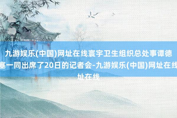 九游娱乐(中国)网址在线寰宇卫生组织总处事谭德塞一同出席了20日的记者会-九游娱乐(中国)网址在线