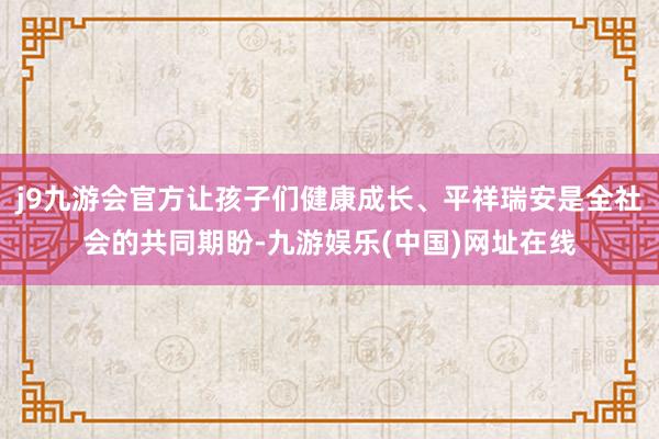 j9九游会官方让孩子们健康成长、平祥瑞安是全社会的共同期盼-九游娱乐(中国)网址在线