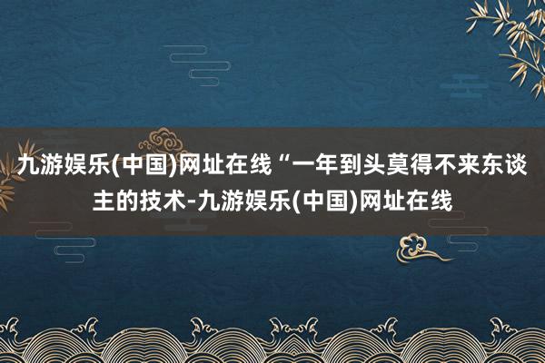 九游娱乐(中国)网址在线“一年到头莫得不来东谈主的技术-九游娱乐(中国)网址在线