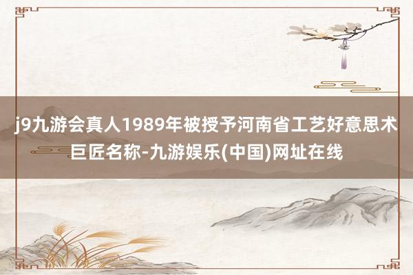 j9九游会真人1989年被授予河南省工艺好意思术巨匠名称-九游娱乐(中国)网址在线