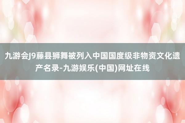 九游会J9藤县狮舞被列入中国国度级非物资文化遗产名录-九游娱乐(中国)网址在线