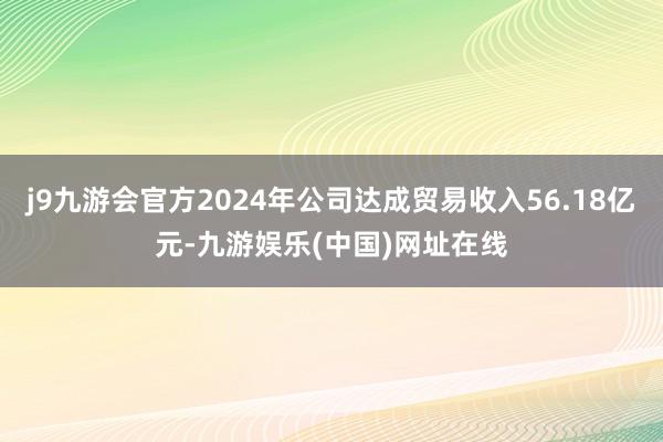 j9九游会官方2024年公司达成贸易收入56.18亿元-九游娱乐(中国)网址在线