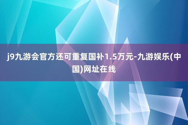 j9九游会官方还可重复国补1.5万元-九游娱乐(中国)网址在线