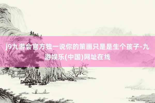 j9九游会官方独一说你的策画只是是生个孩子-九游娱乐(中国)网址在线