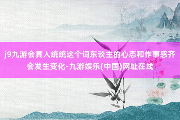 j9九游会真人统统这个词东谈主的心态和作事感齐会发生变化-九游娱乐(中国)网址在线