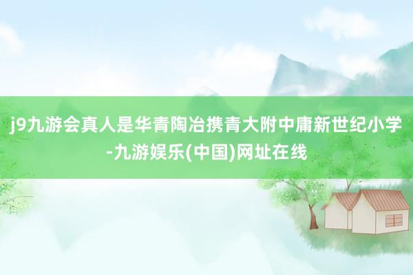 j9九游会真人是华青陶冶携青大附中庸新世纪小学-九游娱乐(中国)网址在线