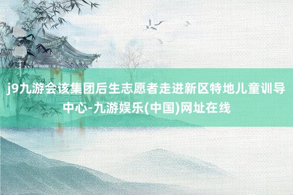 j9九游会该集团后生志愿者走进新区特地儿童训导中心-九游娱乐(中国)网址在线