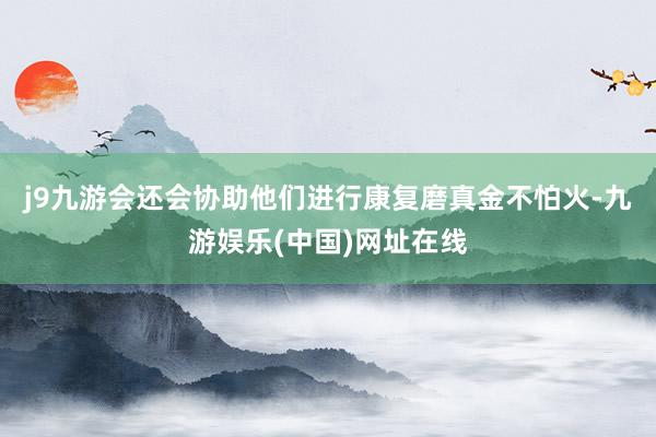 j9九游会还会协助他们进行康复磨真金不怕火-九游娱乐(中国)网址在线