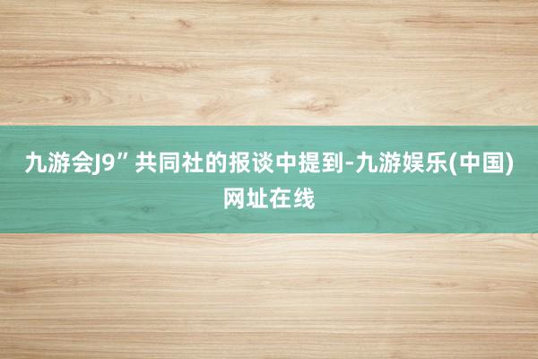 九游会J9”共同社的报谈中提到-九游娱乐(中国)网址在线