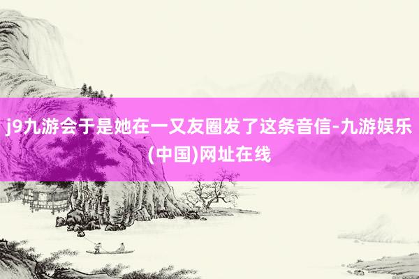 j9九游会于是她在一又友圈发了这条音信-九游娱乐(中国)网址在线