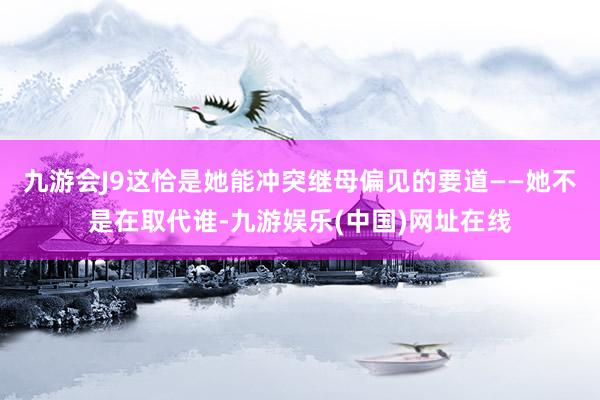 九游会J9这恰是她能冲突继母偏见的要道——她不是在取代谁-九游娱乐(中国)网址在线