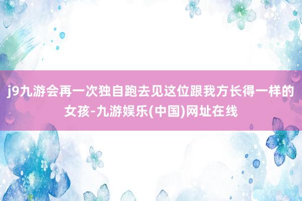 j9九游会再一次独自跑去见这位跟我方长得一样的女孩-九游娱乐(中国)网址在线