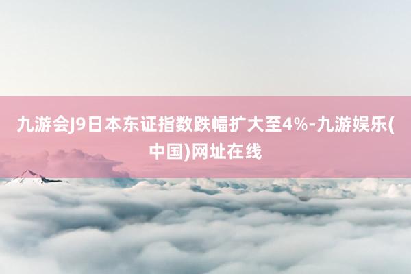 九游会J9日本东证指数跌幅扩大至4%-九游娱乐(中国)网址在线