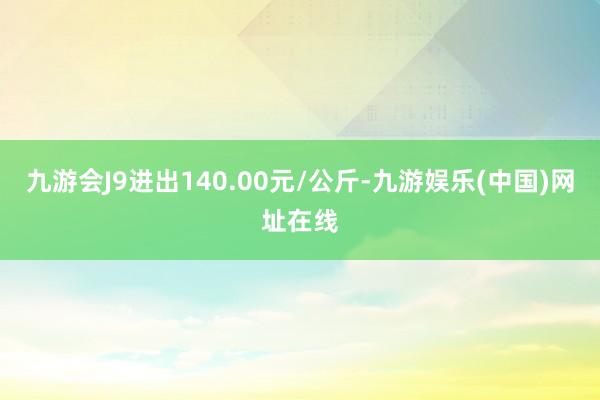 九游会J9进出140.00元/公斤-九游娱乐(中国)网址在线