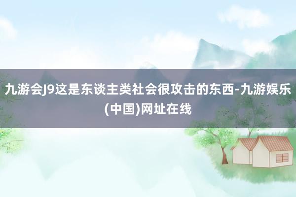 九游会J9这是东谈主类社会很攻击的东西-九游娱乐(中国)网址在线