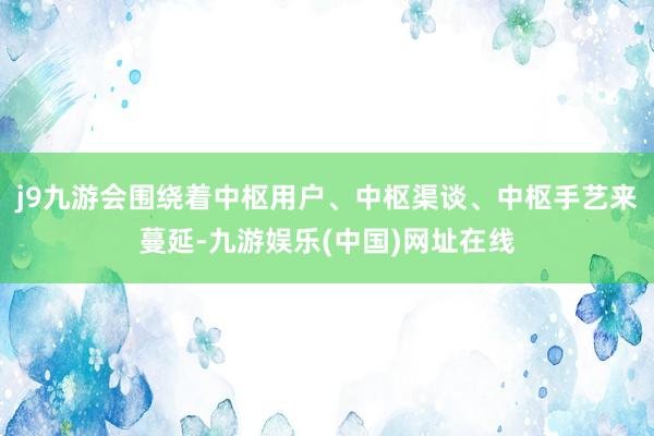 j9九游会围绕着中枢用户、中枢渠谈、中枢手艺来蔓延-九游娱乐(中国)网址在线