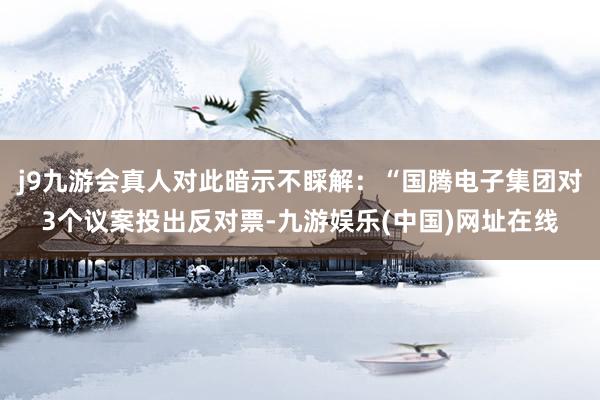 j9九游会真人对此暗示不睬解：“国腾电子集团对3个议案投出反对票-九游娱乐(中国)网址在线