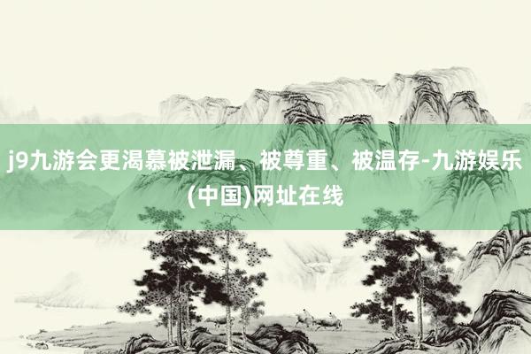 j9九游会更渴慕被泄漏、被尊重、被温存-九游娱乐(中国)网址在线