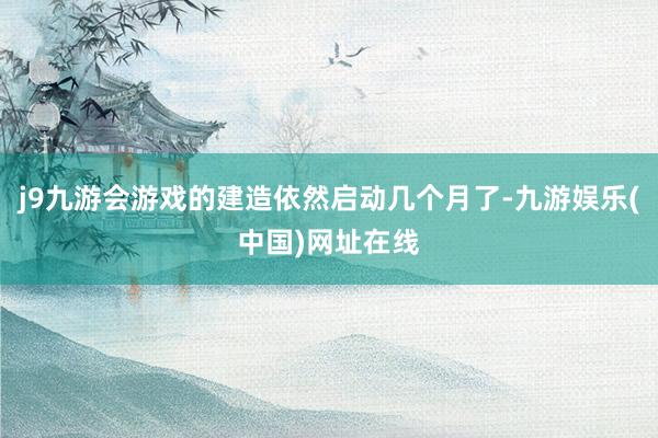 j9九游会游戏的建造依然启动几个月了-九游娱乐(中国)网址在线