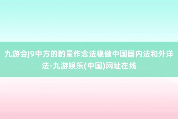 九游会J9中方的酌量作念法稳健中国国内法和外洋法-九游娱乐(中国)网址在线