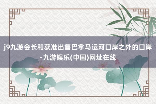 j9九游会长和获准出售巴拿马运河口岸之外的口岸-九游娱乐(中国)网址在线