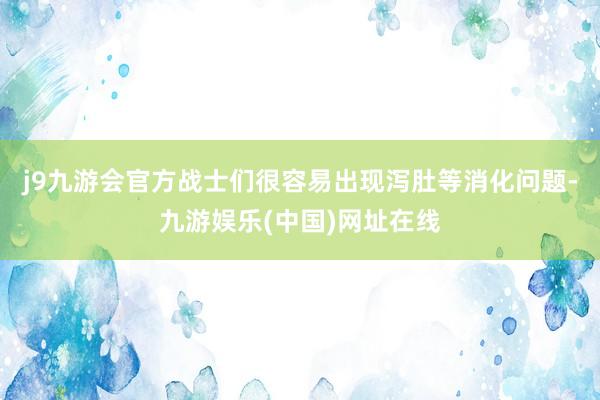j9九游会官方战士们很容易出现泻肚等消化问题-九游娱乐(中国)网址在线