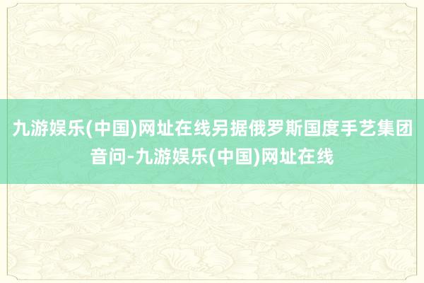 九游娱乐(中国)网址在线另据俄罗斯国度手艺集团音问-九游娱乐(中国)网址在线