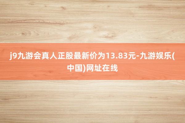 j9九游会真人正股最新价为13.83元-九游娱乐(中国)网址在线