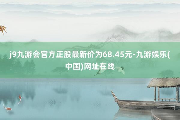 j9九游会官方正股最新价为68.45元-九游娱乐(中国)网址在线