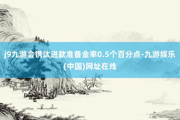 j9九游会镌汰进款准备金率0.5个百分点-九游娱乐(中国)网址在线