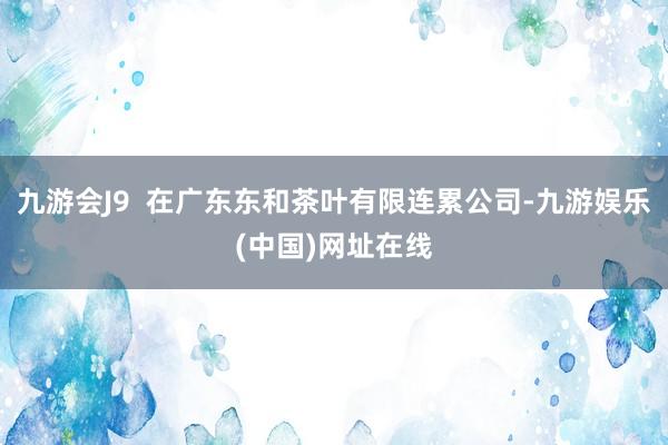 九游会J9 在广东东和茶叶有限连累公司-九游娱乐(中国)网址在线