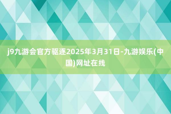 j9九游会官方驱逐2025年3月31日-九游娱乐(中国)网址在线