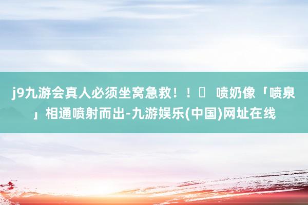 j9九游会真人必须坐窝急救！！✅ 喷奶像「喷泉」相通喷射而出-九游娱乐(中国)网址在线