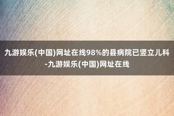 九游娱乐(中国)网址在线98%的县病院已竖立儿科-九游娱乐(中国)网址在线